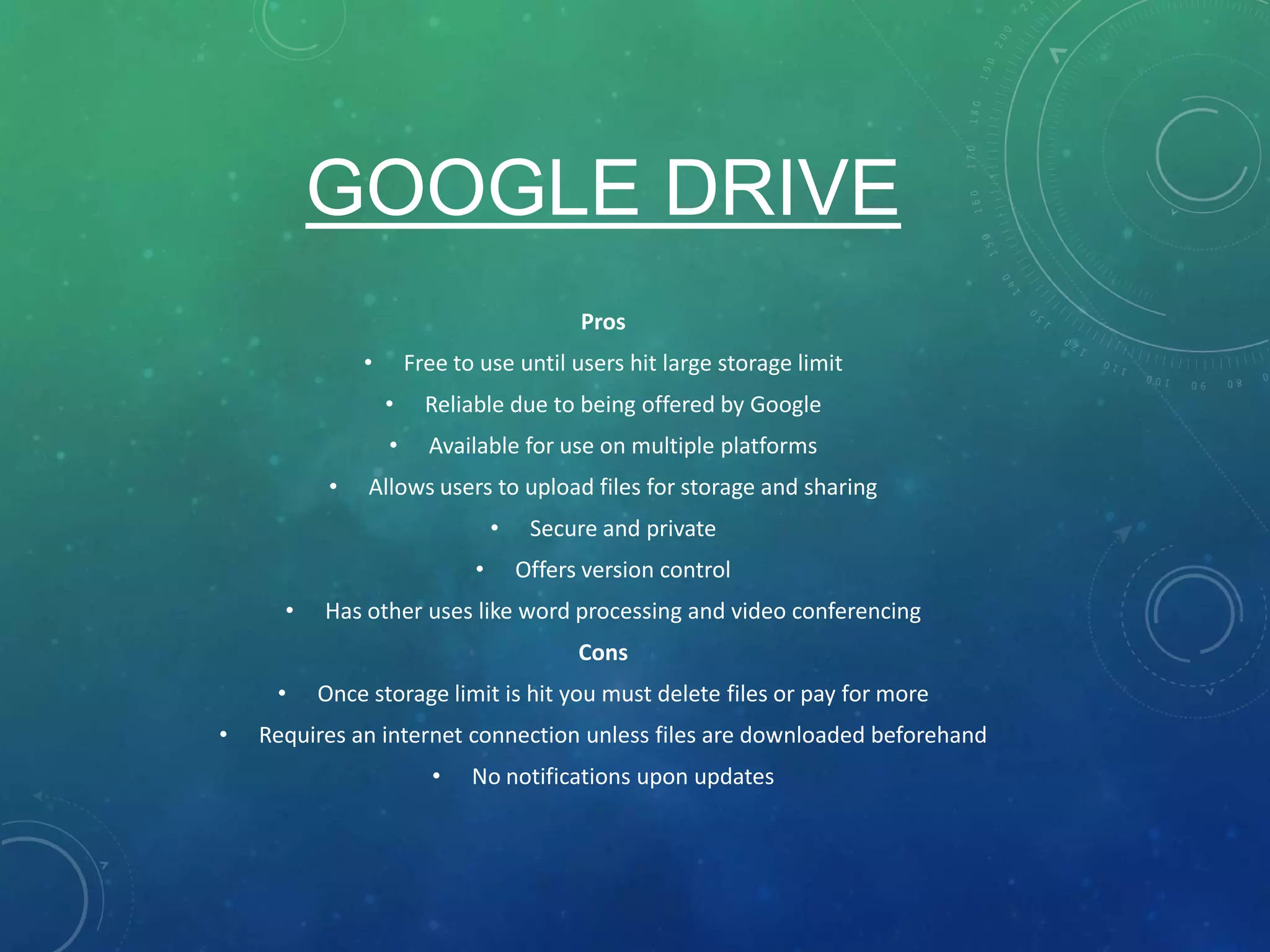 GOOGLE DRIVE
Pros
• Free to use until users hit large storage limit
• Reliable due to being offered by Google
• Available for use on multiple platforms
• Allows users to upload files for storage and sharing
• Secure and private
• Offers version control
• Has other uses like word processing and video conferencing
Cons
• Once storage limit is hit you must delete files or pay for more
• Requires an internet connection unless files are downloaded beforehand
• No notifications upon updates
 