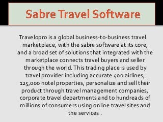 Travelopro is a global business-to-business travel
marketplace, with the sabre software at its core,
and a broad set of solutions that integrated with the
marketplace connects travel buyers and seller
through the world.This trading place is used by
travel provider including accurate 400 airlines,
125,000 hotel properties, personalize and sell their
product through travel management companies,
corporate travel departments and to hundreads of
millions of consumers using online travel sites and
the services .
 