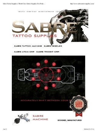 sabre
machine DESIGNED, MANUFACTURED
SABRE TATTOO MACHINESABRE TATTOO MACHINE SABRE NEEDLESSABRE NEEDLES
SABRE ATOM GRIPSABRE ATOM GRIP SABRE TRIDENT GRIPSABRE TRIDENT GRIP
ABOUT US WHERE TO BUY BECOME A DISTRIBUTOR CONTACT
“One Touch” Adjustable Hit
Accurately shift between your preferred position
Sabre Tattoo Supplies | World Class Tattoo Supplies For Profe... http://www.sabretattoosupplies.com/
1 of 3 28-04-15 17:31
 