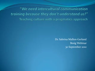 “We need intercultural communication training because they don’t understand us!”Teaching culture with a pragmatics approach  Dr. Sabrina Mallon-Gerland  Besig Webinar  30 September 2010 