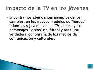 

Encontramos abundantes ejemplos de los
cambios, en los nuevos modelos de “héroes”
infantiles y juveniles de la TV, el cine y los
personajes “ídolos” del fútbol y toda una
verdadera iconografía de los medios de
comunicación y culturales.

 