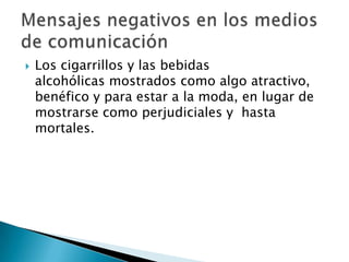 

Los cigarrillos y las bebidas
alcohólicas mostrados como algo atractivo,
benéfico y para estar a la moda, en lugar de
mostrarse como perjudiciales y hasta
mortales.

 
