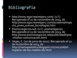 Bibliografía
 http://www.egocreanetperu.com/. (s.f.).
Recuperado el 22 de noviembre de 2013, de
http://www.egocreanetperu.com/sicotema/Impa

cto_joves_nuevas_tecnologias.htm
 Promonegocios.net. (s.f.). promonegocios.
Recuperado el 22 de noviembre de 2013, de
http://www.promonegocios.net/publicidad/tipos
-medios-comunicacion.html
 Vegas, C. (20 de junio de 2012). Recuperado el 22
de noviembre de 2013, de
http://mamapediatra.blogspot.mx/2012/06/elimpacto-de-los-medios-de.html

 