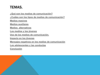 TEMAS.
¿Qué son los medios de comunicación?
¿Cuáles son los tipos de medios de comunicación?
Medios masivos
Medios auxiliares
Medios alternativos
Los medios y los jóvenes
Uso de los medios de comunicación.
Impacto en los jóvenes
Mensajes negativos en los medios de comunicación
Los adolescentes y las conductas
Conclusión

 