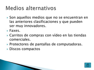 







Son aquellos medios que no se encuentran en
las anteriores clasificaciones y que pueden
ser muy innovadores.
Faxes.
Carritos de compras con vídeo en las tiendas
comerciales.
Protectores de pantallas de computadoras.
Discos compactos

 