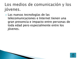 

Las nuevas tecnologías de las
telecomunicaciones e Internet tienen una
gran presencia e impacto entre personas de
toda edad pero especialmente entre los
jóvenes.

 