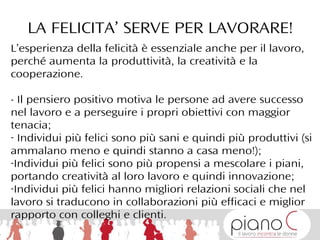 L’esperienza della felicità è essenziale anche per il lavoro,
perché aumenta la produttività, la creatività e la
cooperazione.
- Il pensiero positivo motiva le persone ad avere successo
nel lavoro e a perseguire i propri obiettivi con maggior
tenacia;
- Individui più felici sono più sani e quindi più produttivi (si
ammalano meno e quindi stanno a casa meno!);
-Individui più felici sono più propensi a mescolare i piani,
portando creatività al loro lavoro e quindi innovazione;
-Individui più felici hanno migliori relazioni sociali che nel
lavoro si traducono in collaborazioni più efficaci e miglior
rapporto con colleghi e clienti.
LA FELICITA’ SERVE PER LAVORARE!
 