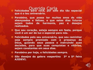 Querida Carla  Felicidades para você, por este dia tão especial 
que é o teu aniversário. 
 Parabéns, que possa ter muitos anos de vida 
abençoados e felizes, e que estes dias futuros 
sejam todos de harmonia, paz e desejos 
realizados. 
 Que seu coração, esteja sempre em festa, porque 
você é um ser de luz e especial para nós. 
 Felicidades pelo seu aniversário, que seu caminhar 
seja sempre premiado com a presença de 
Deus, guiando seus passos e instruindo suas 
decisões, para que suas conquistas e vitórias, 
sejam constantes em seus dias. 
 Parabéns por hoje, e felicidades sempre. 
 São desejos da galera vespertino 3ª e 5º feira 
AJIDEVI. 
 