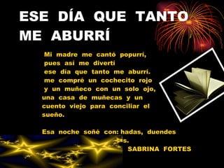 ESE  DÍA  QUE  TANTO  ME  ABURRÍ Mi  madre  me  cantó  popurrí, pues  así  me  divertí ese  día  que  tanto  me  aburrí. me  compré  un  cochecito  rojo y  un  muñeco  con  un  solo  ojo, una  casa  de  muñecas  y  un cuento  viejo  para  conciliar  el  sueño. Esa  noche  soñé  con: hadas,  duendes y  esta  poesía  al  revés. SABRINA  FORTES  