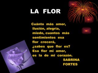 LA  FLOR Cuánto  más  amor, ilusión, alegría,  miedo, cuantos  más sentimientos  esa flor  crecerá, ¿sabes  que  flor  es? Esa  flor  mi  amor,  es  la  de  mi  corazón. SABRINA FORTES 
