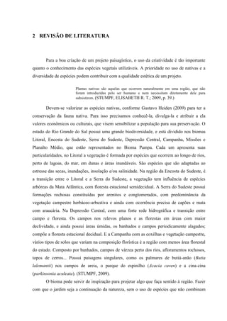 11
2 REVISÃO DE LITERATURA
Para a boa criação de um projeto paisagístico, o uso da criatividade é tão importante
quanto o conhecimento das espécies vegetais utilizáveis. A prioridade no uso de nativas e a
diversidade de espécies podem contribuir com a qualidade estética de um projeto.
Plantas nativas são aquelas que ocorrem naturalmente em uma região, que não
foram introduzidas pelo ser humano e nem necessitam diretamente dele para
subsistirem. (STUMPF, ELISABETH R. T.; 2009, p. 39.)
Devem-se valorizar as espécies nativas, conforme Gustavo Heiden (2009) para ter a
conservação da fauna nativa. Para isso precisamos conhecê-la, divulga-la e atribuir a ela
valores econômicos ou culturais, que visem sensibilizar a população para sua preservação. O
estado do Rio Grande do Sul possui uma grande biodiversidade, e está dividido nos biomas
Litoral, Encosta do Sudeste, Serra do Sudeste, Depressão Central, Campanha, Missões e
Planalto Médio, que estão representados no Bioma Pampa. Cada um apresenta suas
particularidades, no Litoral a vegetação é formada por espécies que ocorrem ao longo de rios,
perto de lagoas, do mar, em dunas e áreas inundáveis. São espécies que são adaptadas ao
estresse das secas, inundações, insolação e/ou salinidade. Na região da Encosta do Sudeste, é
a transição entre o Litoral e a Serra do Sudeste, a vegetação tem influência de espécies
arbóreas da Mata Atlântica, com floresta estacional semidecidual. A Serra do Sudeste possui
formações rochosas constituídas por arenitos e conglomerados, com predominância da
vegetação campestre herbáceo-arbustiva e ainda com ocorrência precisa de capões e mata
com araucária. Na Depressão Central, com uma forte rede hidrográfica e transição entre
campo e floresta. Os campos nos relevos planos e as florestas em áreas com maior
declividade, e ainda possui áreas úmidas, os banhados e campos periodicamente alagados;
compõe a floresta estacional decidual. E a Campanha com as coxilhas e vegetação campestre,
vários tipos de solos que variam na composição florística é a região com menos área florestal
do estado. Composto por banhados, campos de várzea perto dos rios, afloramentos rochosos,
topos de cerros... Possui paisagens singulares, como os palmares de butiá-anão (Butia
lalemantii) nos campos de areia, o parque do espinilho (Acacia caven) e a cina-cina
(parkinsonia aculeata). (STUMPF, 2009).
O bioma pode servir de inspiração para projetar algo que faça sentido à região. Fazer
com que o jardim seja a continuação da natureza, sem o uso de espécies que não combinam
 