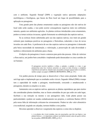12
com o ambiente. Segundo Stumpf (2009) a vegetação nativa apresenta adaptações
morfológicas e fisiológicas, que fazem da flora local um leque de possibilidades para a
aplicação no paisagismo.
Uma grande parte das plantas ornamentais usadas no paisagismo não são nativas do
local onde serão usadas, e isso pode ocorrer consequências negativas tanto nos ambientes
naturais, quanto nos ambientes agrícolas. As plantas exóticas introduzidas como ornamentais,
podem se tornar exóticas invasoras, agindo fortemente na substituição das espécies nativas.
Se as exóticas forem substituídas pelo uso das espécies nativas, isso trará um grande
estímulo para mudanças positivas no paisagismo e floricultura, reduzindo o risco de novas
invasões em cada flora. A preferencia do uso das espécies nativas no paisagismo é destacado
pela baixa necessidade de manutenção, a valorização, a preservação de cada diversidade e
também o oferecimento de ambientes para a fauna.
O objetivo do paisagismo é trazer a natureza para perto das pessoas. Além de valorizar
a flora nativa, um jardim bem concebido e implantado pode desencadear os cinco sentidos do
ser humano.
O paisagismo envolve também o olfato, a audição, o paladar e o tato, o que
proporciona uma rica vivência sensorial, ao somar as mais diversas e completas
experiências perceptivas. Quanto mais um jardim consegue aguçar todos os sentidos,
melhor cumpre seu papel. (ABBUD, BENEDITO; 2006, p. 15.)
Um jardim precisa de tempo para se desenvolver e ficar como projetado. Então não
será logo após a implantação que os resultados serão visíveis. Segundo Abbud (2006) o tempo
tem a capacidade de mudar a paisagem, transformando, crescendo e amadurecendo o
paisagismo, durante as estações e os anos.
Juntamente com as espécies nativas, aparecem as plantas espontâneas que para muitos
são consideradas plantas daninhas, mas se forem entendidas do por que estão em cada lugar,
facilitará a sua remoção ou mesmo o uso paisagístico dela. Cada planta possui sua
particularidade e podem ser usadas cuidadosamente nos projetos, e conforme Backes (2012)
pela nossa falta de informação criticamo-las erroneamente. Podem ter alto valor alimentício
e/ou medicinal, surgindo em calçadas, terrenos baldios e nos jardins.
Devemos aprender a observar o surgimento das espécies e como elas se dispõem.
(...) as plantas não vivem isoladas, mas em associações, que têm sua lógica e sua
própria beleza. (...) é importante conhecer seu habitat natural, antes de querer utilizá-
las em jardins. (DOURADO; 2009, p. 61.)
 