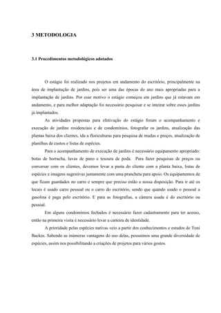 14
3 METODOLOGIA
3.1 Procedimentos metodológicos adotados
O estágio foi realizado nos projetos em andamento do escritório, principalmente na
área de implantação de jardins, pois ser uma das épocas do ano mais apropriadas para a
implantação de jardins. Por esse motivo o estágio começou em jardins que já estavam em
andamento, e para melhor adaptação foi necessário pesquisar e se inteirar sobre esses jardins
já implantados.
As atividades propostas para efetivação do estágio foram o acompanhamento e
execução de jardins residenciais e de condomínios, fotografar os jardins, atualização das
plantas baixa dos clientes, ida a floriculturas para pesquisa de mudas e preços, atualização de
planilhas de custos e listas de espécies.
Para o acompanhamento de execução de jardins é necessário equipamento apropriado:
botas de borracha, luvas de pano e tesoura de poda. Para fazer pesquisas de preços ou
conversar com os clientes, devemos levar a pasta do cliente com a planta baixa, listas de
espécies e imagens sugestivas juntamente com uma prancheta para apoio. Os equipamentos de
que ficam guardados no carro e sempre que preciso estão a nossa disposição. Para ir até os
locais é usado carro pessoal ou o carro do escritório, sendo que quando usado o pessoal a
gasolina é paga pelo escritório. E para as fotografias, a câmera usada é do escritório ou
pessoal.
Em alguns condomínios fechados é necessário fazer cadastramento para ter acesso,
então na primeira visita é necessário levar a carteira de identidade.
A prioridade pelas espécies nativas veio a partir dos conhecimentos e estudos de Toni
Backes. Sabendo as inúmeras vantagens do uso delas, possuímos uma grande diversidade de
espécies, assim nos possibilitando a criações de projetos para vários gostos.
 