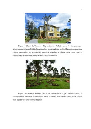 16
Figura 1- Cliente de Gramado - RS, condomínio fechado Aspen Moutain, ocorreu o
acompanhamento quando já tinha começado a implantação do jardim. O estagiário ajudou no
plantio das mudas, no desenho dos canteiros, desenhar na planta baixa como estava a
disposição dos canteiros e aonde estava locada cada espécie.
Figura 2 - Pedido de frutíferas e horta, um jardim interativo para o casal e o filho. O
uso de espécies arbustivas e arbóreas no fundo do terreno para barrar o vento, assim ficando
mais agradável o estar no fogo de chão.
 