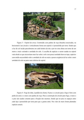 17
Figura 3 - Espiral de ervas. Construído com pedras de roça (basalto) encaixadas, na
horizontal é um círculo e verticalmente forma um espiral e é preenchido por terra. Sendo que
a luz do sol incide parcialmente em cada horário do dia e por ter uma altura em torno de um
metro e meio variando a umidade do solo. A escolha de espécies a serem usadas no espiral
varia desde as que necessitam mais luz solar e solo com pouca umidade bem no topo, espécies
com média necessidade solar e umidade do solo no meio e pouca exigência de luz solar e mais
umidade do solo na parte mais inferior do espiral.
Figura 4 - Fogo de chão, à pedido do cliente. O piso e o círculo para o fogo é feito com
pedra de areia e o muro com pedras de roça. Para a construção do círculo para fogo, o muro e
o piso são usados cimento para a fixação dos mesmos. Sendo que no piso os espaços entre
cada laje é preenchido por terra para que a grama entre. Nos vãos do muro foram plantadas
espécies anuais.
 