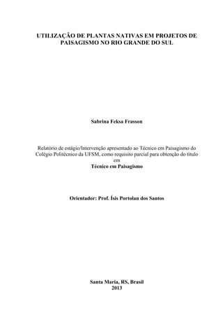 2
UTILIZAÇÃO DE PLANTAS NATIVAS EM PROJETOS DE
PAISAGISMO NO RIO GRANDE DO SUL
Sabrina Feksa Frasson
Relatório de estágio/Intervenção apresentado ao Técnico em Paisagismo do
Colégio Politécnico da UFSM, como requisito parcial para obtenção do título
em
Técnico em Paisagismo
Orientador: Prof. Ísis Portolan dos Santos
Santa Maria, RS, Brasil
2013
 