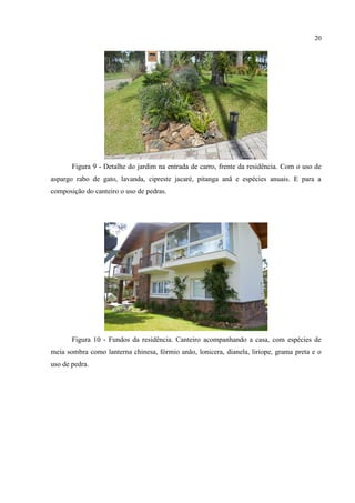 20
Figura 9 - Detalhe do jardim na entrada de carro, frente da residência. Com o uso de
aspargo rabo de gato, lavanda, cipreste jacaré, pitanga anã e espécies anuais. E para a
composição do canteiro o uso de pedras.
Figura 10 - Fundos da residência. Canteiro acompanhando a casa, com espécies de
meia sombra como lanterna chinesa, fórmio anão, lonicera, dianela, liriope, grama preta e o
uso de pedra.
 