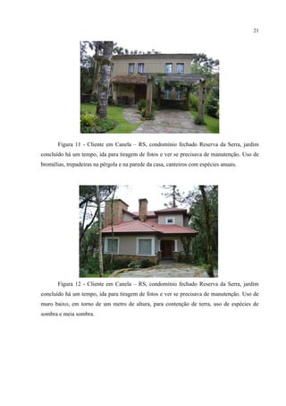 21
Figura 11 - Cliente em Canela – RS, condomínio fechado Reserva da Serra, jardim
concluído há um tempo, ida para tiragem de fotos e ver se precisava de manutenção. Uso de
bromélias, trepadeiras na pérgola e na parede da casa, canteiros com espécies anuais.
Figura 12 - Cliente em Canela – RS, condomínio fechado Reserva da Serra, jardim
concluído há um tempo, ida para tiragem de fotos e ver se precisava de manutenção. Uso de
muro baixo, em torno de um metro de altura, para contenção de terra, uso de espécies de
sombra e meia sombra.
 