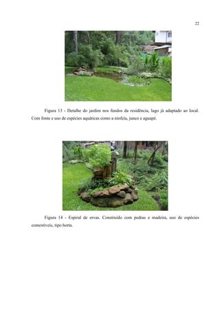 22
Figura 13 - Detalhe do jardim nos fundos da residência, lago já adaptado ao local.
Com fonte e uso de espécies aquáticas como a ninfeia, junco e aguapé.
Figura 14 - Espiral de ervas. Construído com pedras e madeira, uso de espécies
comestíveis, tipo horta.
 
