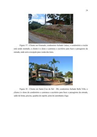 24
Figura 17 - Cliente em Gramado, condomínio fechado Laken, o condomínio a recém
está sendo montado, o cliente é o dono e contratou o escritório para fazer o paisagismo da
entrada, onde será a recepção para venda dos lotes.
Figura 18 - Cliente em Santa Cruz do Sul – RS, condomínio fechado Belle Ville, o
cliente é o dono do condomínio e contratou o escritório para fazer o paisagismo da entrada,
salão de festas, piscina, quadras de esporte, pista de caminhada e lago.
 