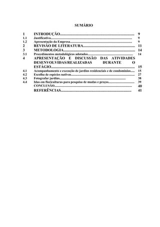 8
SUMÁRIO
1 INTRODUÇÃO............................................................................... 9
1.1 Justificativa..................................................................................................... 9
1.2 Apresentação da Empresa............................................................................. 9
2 REVISÃO DE LITERATURA....................................................... 11
3 METODOLOGIA............................................................................ 14
3.1 Procedimentos metodológicos adotados........................................................ 14
4 APRESENTAÇÃO E DISCUSSÃO DAS ATIVIDADES
DESENVOLVIDAS/REALIZADAS DURANTE O
ESTÁGIO......................................................................................... 15
4.1 Acompanhamento e execução de jardins residenciais e de condomínios..... 15
4.2 Escolha de espécies nativas............................................................................... 27
4.3 Fotografar jardins.................................................................................. 38
4.4 Idas em floriculturas para pesquisa de mudas e preços................................ 39
CONCLUSÃO................................................................................................ 40
REFERÊNCIAS........................................................................... 41
 