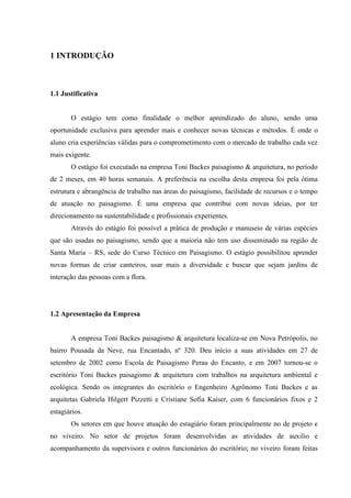 9
1 INTRODUÇÃO
1.1 Justificativa
O estágio tem como finalidade o melhor aprendizado do aluno, sendo uma
oportunidade exclusiva para aprender mais e conhecer novas técnicas e métodos. É onde o
aluno cria experiências válidas para o comprometimento com o mercado de trabalho cada vez
mais exigente.
O estágio foi executado na empresa Toni Backes paisagismo & arquitetura, no período
de 2 meses, em 40 horas semanais. A preferência na escolha desta empresa foi pela ótima
estrutura e abrangência de trabalho nas áreas do paisagismo, facilidade de recursos e o tempo
de atuação no paisagismo. É uma empresa que contribui com novas ideias, por ter
direcionamento na sustentabilidade e profissionais experientes.
Através do estágio foi possível a prática de produção e manuseio de várias espécies
que são usadas no paisagismo, sendo que a maioria não tem uso disseminado na região de
Santa Maria – RS, sede do Curso Técnico em Paisagismo. O estágio possibilitou aprender
novas formas de criar canteiros, usar mais a diversidade e buscar que sejam jardins de
interação das pessoas com a flora.
1.2 Apresentação da Empresa
A empresa Toni Backes paisagismo & arquitetura localiza-se em Nova Petrópolis, no
bairro Pousada da Neve, rua Encantado, nº 320. Deu início a suas atividades em 27 de
setembro de 2002 como Escola de Paisagismo Perau do Encanto, e em 2007 tornou-se o
escritório Toni Backes paisagismo & arquitetura com trabalhos na arquitetura ambiental e
ecológica. Sendo os integrantes do escritório o Engenheiro Agrônomo Toni Backes e as
arquitetas Gabriela Hilgert Pizzetti e Cristiane Sofia Kaiser, com 6 funcionários fixos e 2
estagiários.
Os setores em que houve atuação do estagiário foram principalmente no de projeto e
no viveiro. No setor de projetos foram desenvolvidas as atividades de auxilio e
acompanhamento da supervisora e outros funcionários do escritório; no viveiro foram feitas
 