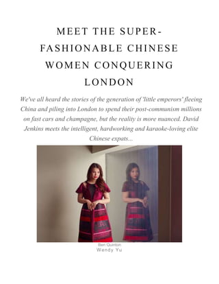 MEET THE SUPER -
FASHIONABLE CHINESE
WOMEN CONQUERING
LONDON
We've all heard the stories of the generation of 'little emperors' fleeing
China and piling into London to spend their post-communism millions
on fast cars and champagne, but the reality is more nuanced. David
Jenkins meets the intelligent, hardworking and karaoke-loving elite
Chinese expats...
Ben Quinton
Wendy Yu
 
