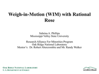 OAK RIDGE NATIONAL LABORATORY
U. S. DEPARTMENT OF ENERGY
Weigh-in-Motion (WIM) with Rational
Rose
Sabrina A. Phillips
Mississippi Valley State University
Research Alliance For Minorities Program
Oak Ridge National Laboratory
Mentor’s: Dr. Robert Abercrombie and Mr. Randy Walker
 
