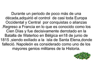 Durante un periodo de poco más de una década,adquirió el control  de casi toda Europa Occidental y Central  por conquistas o alianzas .Regreso a Francia en lo que es conocido como los Cien Días y fue decisivamente derrotado en la Batalla de Waterloo en Bélgica en18 de junio de 1815 ,siendo exiliado a la  isla de Santa Elena,donde falleció. Napoleón es considerado como uno de los mayores genios militares de la Historia. 