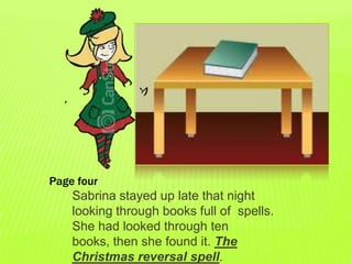 Page four
    Sabrina stayed up late that night
    looking through books full of spells.
    She had looked through ten
    books, then she found it. The
    Christmas reversal spell.
 