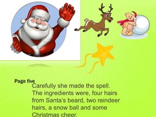 Page five
       Carefully she made the spell.
       The ingredients were, four hairs
       from Santa’s beard, two reindeer
       hairs, a snow ball and some
       Christmas cheer.
 