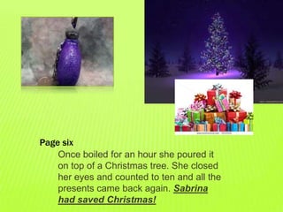 Page six
    Once boiled for an hour she poured it
    on top of a Christmas tree. She closed
    her eyes and counted to ten and all the
    presents came back again. Sabrina
    had saved Christmas!
 