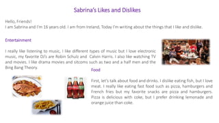 Sabrina’s Likes and Dislikes
Hello, Friends!
I am Sabrina and I’m 16 years old. I am from Ireland, Today I’m writing about the things that I like and dislike.
Entertainment
I really like listening to music, I like different types of music but I love electronic
music, my favorite DJ’s are Robin Schulz and Calvin Harris. I also like watching TV
and movies. I like drama movies and sitcoms such as two and a half men and the
Bing Bang Theory.
Food
First, let’s talk about food and drinks. I dislike eating fish, but I love
meat. I really like eating fast food such as pizza, hamburgers and
French fries but my favorite snacks are pizza and hamburgers.
Pizza is delicious with coke, but I prefer drinking lemonade and
orange juice than coke.
 