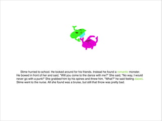 Slime hurried to school. He looked around for his friends. Instead he found a romantic monster.
He bowed in front of her and said, "Will you come to the dance with me?" She said, "No way, I would
never go with a punk!" She grabbed him by his spines and threw him. "What?" he said feeling dazed.
Slime went to the nurse. All she found was a bruise, but still that throw was pretty bad.

 