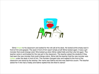 Slime limped to his classroom and waited for the roll call at his desk. He looked at the empty seat in
front of him and gasped. The seat in front of him wasn't empty at all! Slime looked again. It was a girl
monster that could change color! She looked up when Slime called hello and then she hid again. The
teacher came in and looked for the new girl in the classroom. The teacher asked the students if they
had seen the new monster that could change colors. Slime told the teacher that the new monster was
hidden under the desk in front of him. The monster changed color and walked to the front of the
classroom and stood by the teacher. Her name was Saline and she was Sabrina's cousin. The teacher
asked her if she had a hobby and Saline replied that she liked to dance!

 