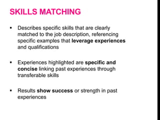 SKILLS MATCHING
 Describes specific skills that are clearly
matched to the job description, referencing
specific examples that leverage experiences
and qualifications
 Experiences highlighted are specific and
concise linking past experiences through
transferable skills
 Results show success or strength in past
experiences
 