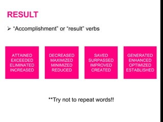 RESULT
 “Accomplishment” or “result” verbs
ATTAINED
EXCEEDED
ELIMINATED
INCREASED
DECREASED
MAXIMIZED
MINIMIZED
REDUCED
SAVED
SURPASSED
IMPROVED
CREATED
GENERATED
ENHANCED
OPTIMIZED
ESTABLISHED
**Try not to repeat words!!
 
