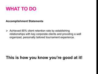 WHAT TO DO
Accomplishment Statements
 Achieved 85% client retention rate by establishing
relationships with key corporate clients and providing a well
organized, personally tailored tournament experience.
This is how you know you’re good at it!
 