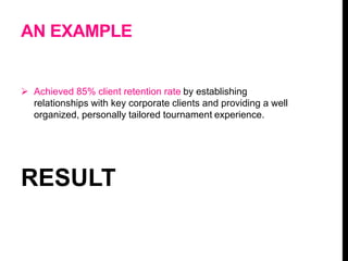 AN EXAMPLE
 Achieved 85% client retention rate by establishing
relationships with key corporate clients and providing a well
organized, personally tailored tournament experience.
RESULT
 