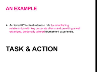 AN EXAMPLE
 Achieved 85% client retention rate by establishing
relationships with key corporate clients and providing a well
organized, personally tailored tournament experience.
TASK & ACTION
 