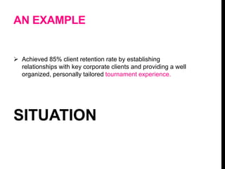 AN EXAMPLE
 Achieved 85% client retention rate by establishing
relationships with key corporate clients and providing a well
organized, personally tailored tournament experience.
SITUATION
 