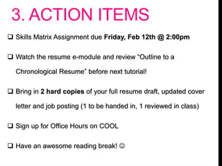 3. ACTION ITEMS
 Skills Matrix Assignment due Friday, Feb 12th @ 2:00pm
 Watch the resume e-module and review “Outline to a
Chronological Resume” before next tutorial!
 Bring in 2 hard copies of your full resume draft, updated cover
letter and job posting (1 to be handed in, 1 reviewed in class)
 Sign up for Office Hours on COOL
 Have an awesome reading break! 
 