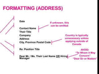 FORMATTING (ADDRESS)
Date
Contact Name
Their Title
Company
Address
City, Province Postal Code
Re: Position Title
Dear Mr. / Ms. Their Last Name OR Hiring
Manager
If unknown, this
can be omitted
AVOID:
“To Whom it May
Concern”
“Dear Sir or Madam”
Country is typically
unnecessary unless
applying outside of
Canada
 