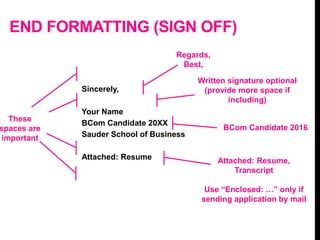 END FORMATTING (SIGN OFF)
Sincerely,
Your Name
BCom Candidate 20XX
Sauder School of Business
Attached: Resume
Regards,
Best,
Written signature optional
(provide more space if
including)
Attached: Resume,
Transcript
Use “Enclosed: …” only if
sending application by mail
BCom Candidate 2016
These
spaces are
important
 