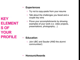 • Experiences
o Try not to copy-paste from your resume
o Talk about the challenges you faced and a
couple key wins
o Prove your accomplishments by showing
examples of your work (i.e. video projects,
presentations, photography…)
• Education
o Join UBC and Sauder (AND the alumni
communities!)
• Honours/Awards
KEY
ELEMENT
S OF
YOUR
PROFILE
 