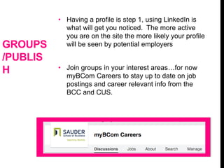 GROUPS
/PUBLIS
H
• Having a profile is step 1, using LinkedIn is
what will get you noticed. The more active
you are on the site the more likely your profile
will be seen by potential employers
• Join groups in your interest areas…for now
myBCom Careers to stay up to date on job
postings and career relevant info from the
BCC and CUS.
 