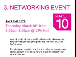 3. NETWORKING EVENT
SAVE THE DATE:
Thursday, March10th from
6:00pm-8:00pm @ CPA Hall
• Alumni, senior students, and local professionals convening
for an evening of networking with this semester’s COMM
202 students
• Excellent opportunity to practice and refine your networking
skills and learn more about how to make the most of your
time at Sauder!
 