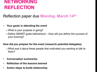 NETWORKING
REFLECTION
Reflection paper due Monday, March 14th
• Your goals in attending the event
o What is your purpose in going?
o Define SMART goals beforehand – How will you define the success of
your evening?
How did you prepare for the event (research potential delegates)
o What was it about these people that motivated you wanting to talk to
them?
• Conversation summaries
• Reflection of the lessons learned
• Action steps to build relationship
 