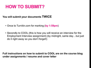 HOW TO SUBMIT?
You will submit your documents TWICE
• Once to Turnitin.com for marking (by 1:59pm)
• Secondly to COOL (this is how you will receive an interview for the
Employment Interview assignment) (by midnight, same day…but just
do it right away so you don’t forget!)
Full instructions on how to submit to COOL are on the course blog
under assignments / resume and cover letter
 