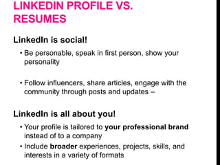 LINKEDIN PROFILE VS.
RESUMES
LinkedIn is social!
• Be personable, speak in first person, show your
personality
• Follow influencers, share articles, engage with the
community through posts and updates –
LinkedIn is all about you!
• Your profile is tailored to your professional brand
instead of to a company
• Include broader experiences, projects, skills, and
interests in a variety of formats
 